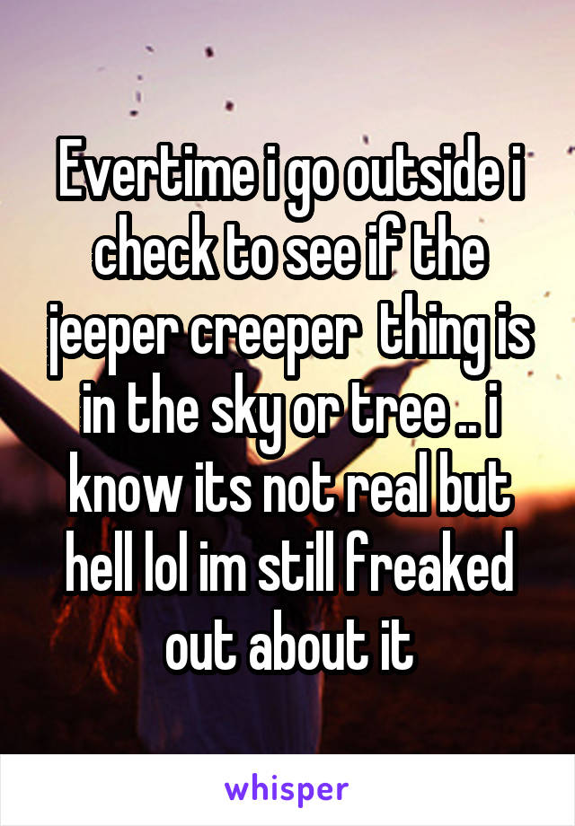 Evertime i go outside i check to see if the jeeper creeper  thing is in the sky or tree .. i know its not real but hell lol im still freaked out about it