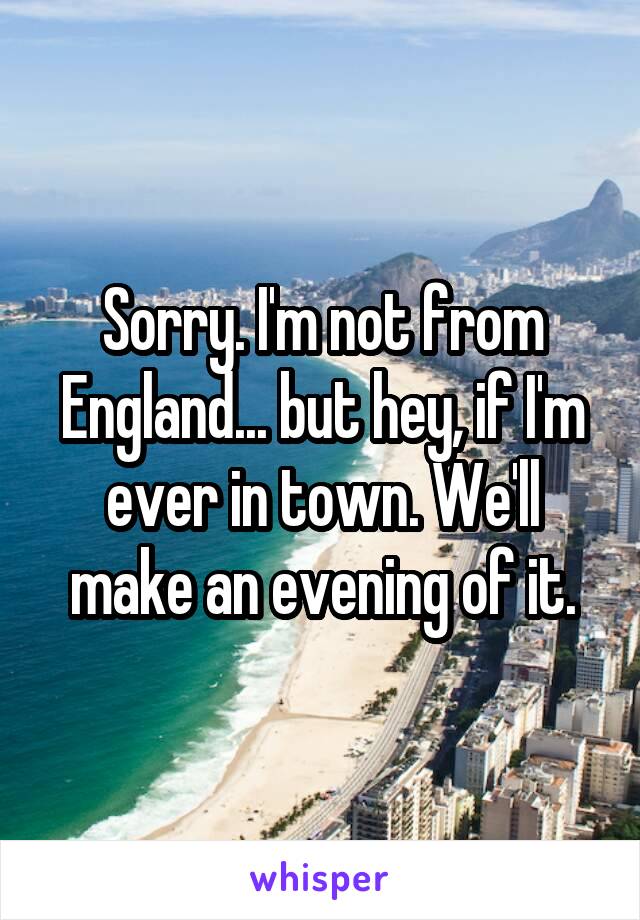 Sorry. I'm not from England... but hey, if I'm ever in town. We'll make an evening of it.