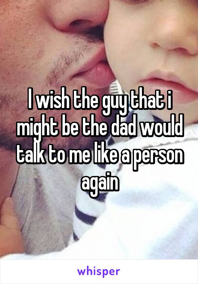 I wish the guy that i might be the dad would talk to me like a person again