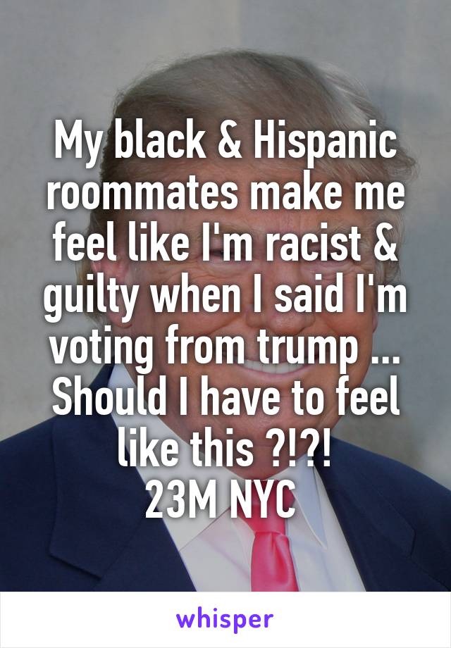 My black & Hispanic roommates make me feel like I'm racist & guilty when I said I'm voting from trump ... Should I have to feel like this ?!?!
23M NYC 