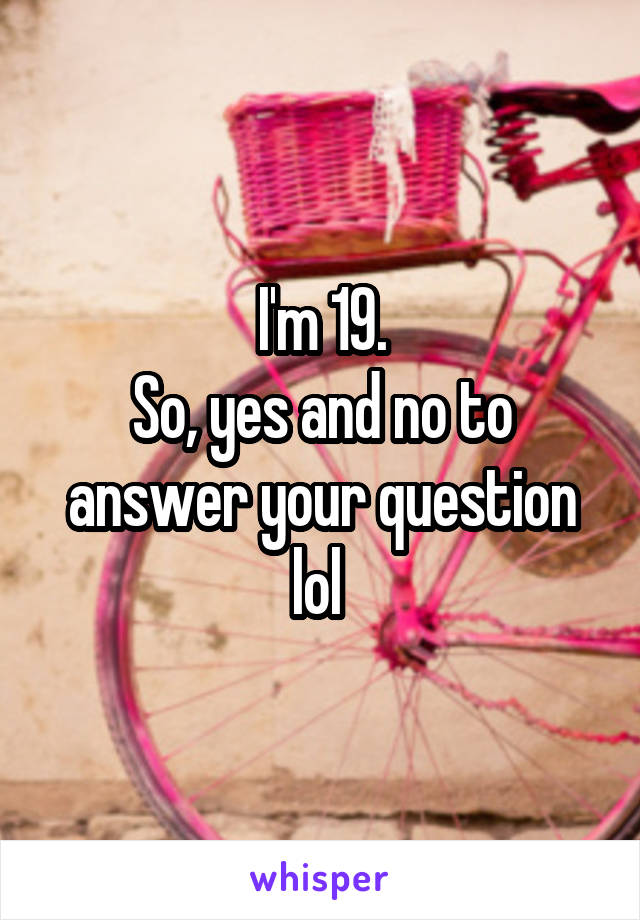 I'm 19.
So, yes and no to answer your question lol 