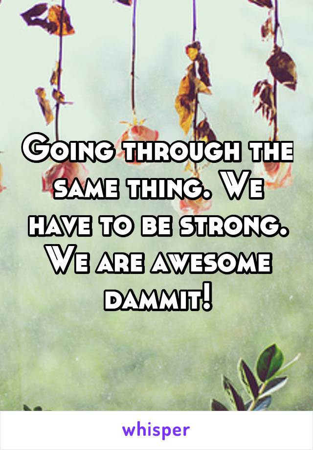 Going through the same thing. We have to be strong. We are awesome dammit!