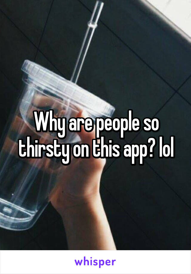 Why are people so thirsty on this app? lol