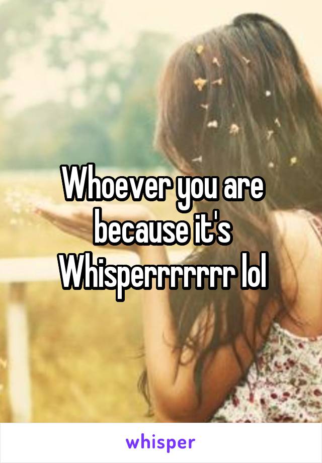 Whoever you are because it's Whisperrrrrrr lol