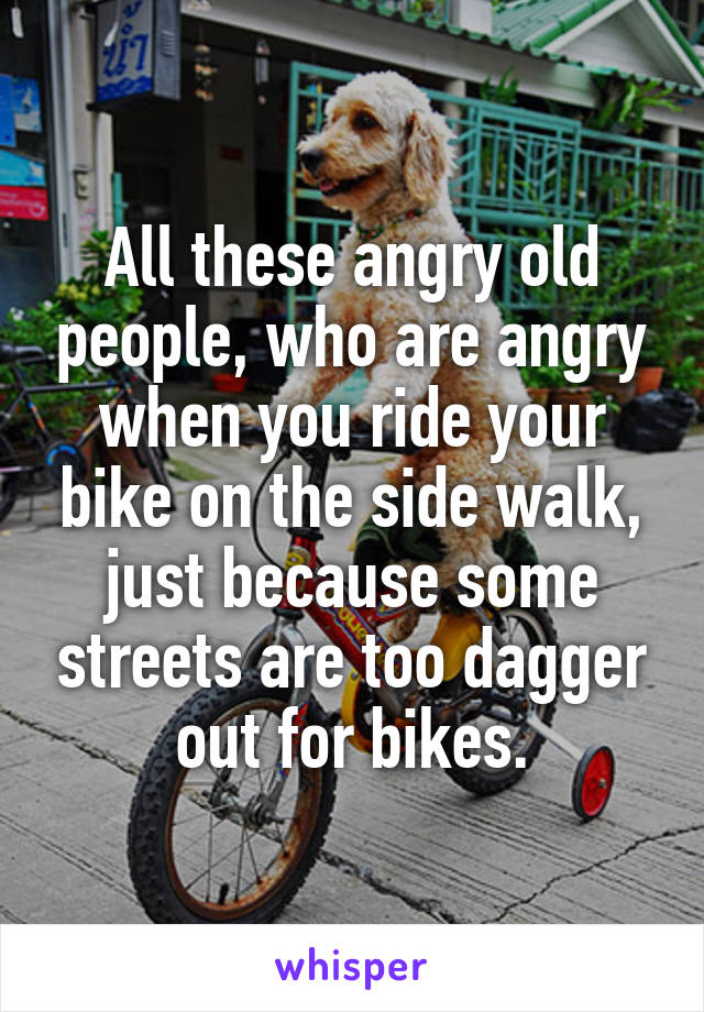 All these angry old people, who are angry when you ride your bike on the side walk, just because some streets are too dagger out for bikes.