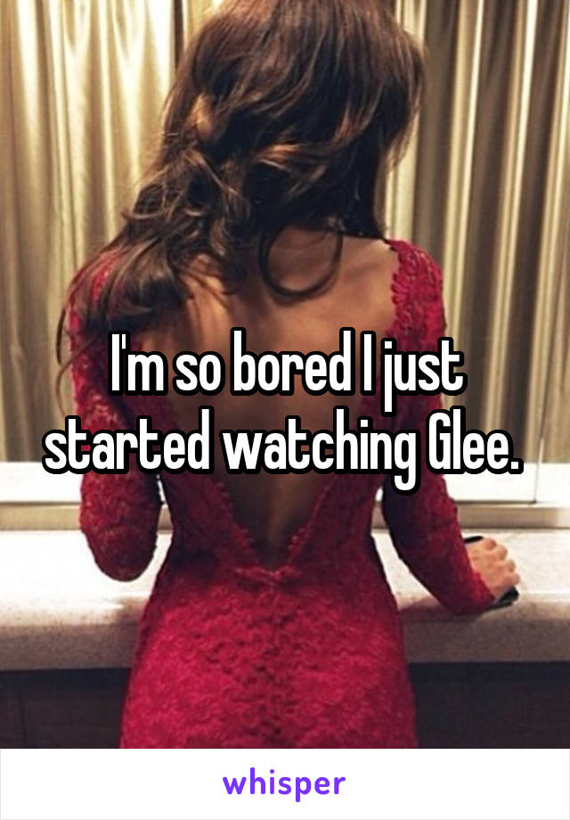 I'm so bored I just started watching Glee. 