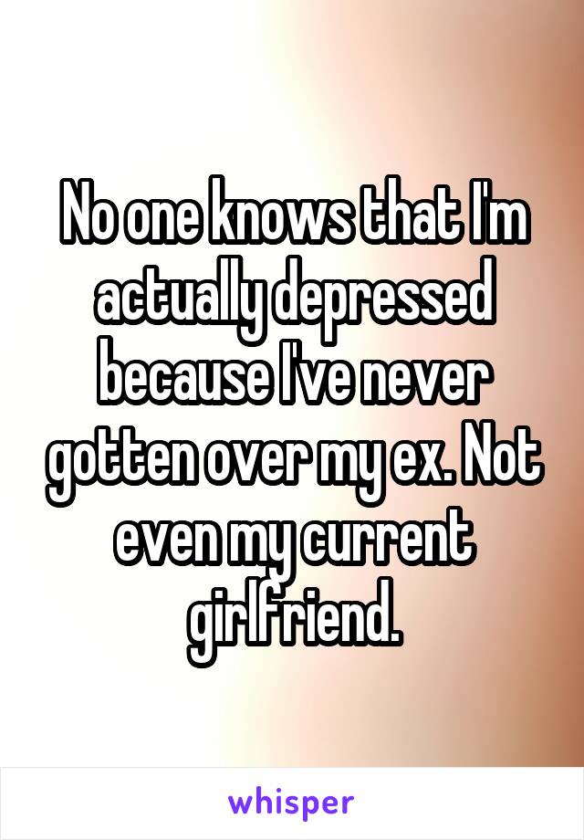 No one knows that I'm actually depressed because I've never gotten over my ex. Not even my current girlfriend.