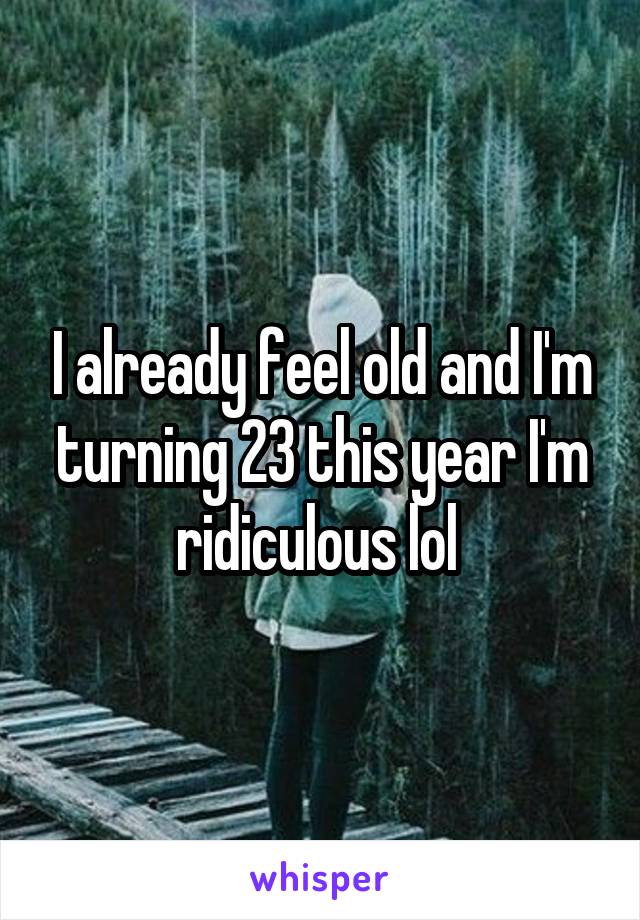I already feel old and I'm turning 23 this year I'm ridiculous lol 