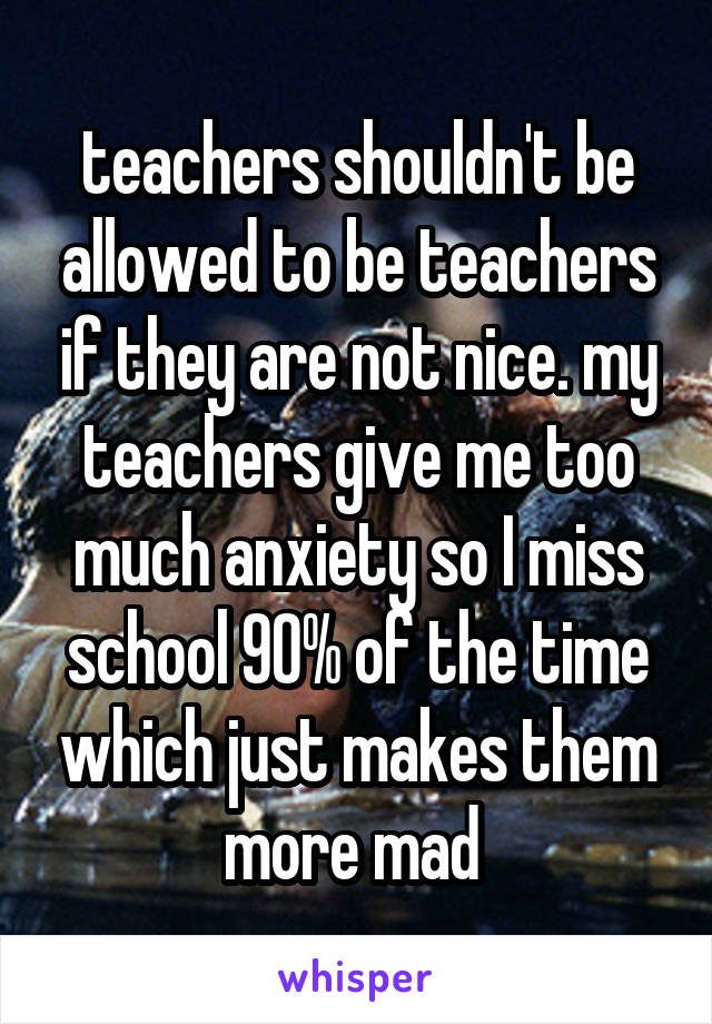 teachers shouldn't be allowed to be teachers if they are not nice. my teachers give me too much anxiety so I miss school 90% of the time which just makes them more mad 