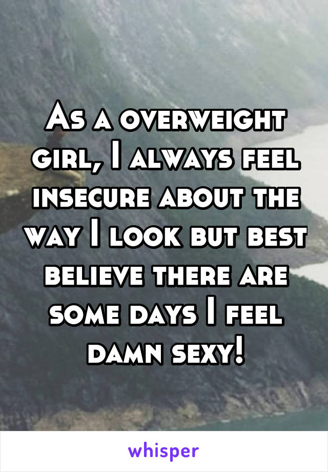 As a overweight girl, I always feel insecure about the way I look but best believe there are some days I feel damn sexy!