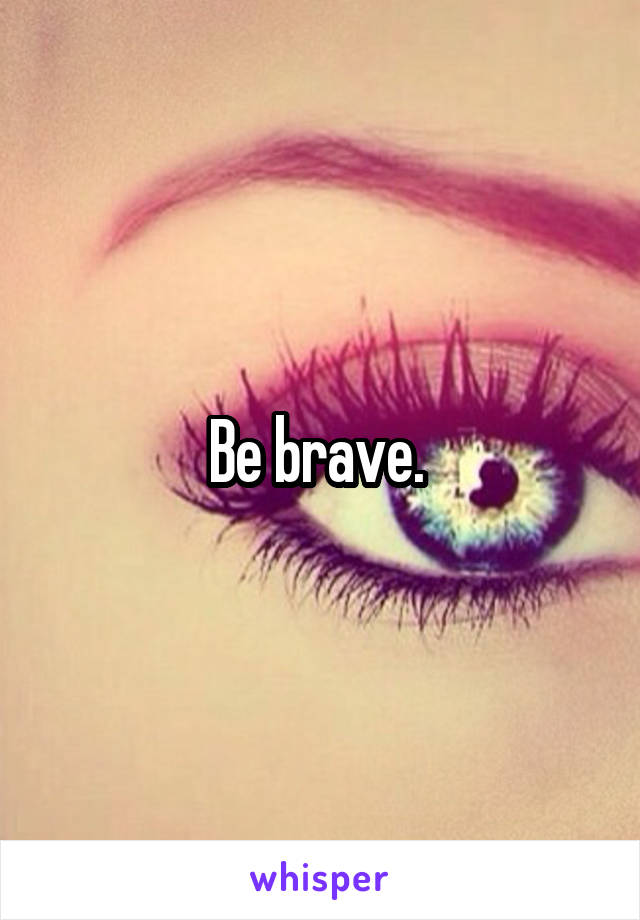 Be brave. 