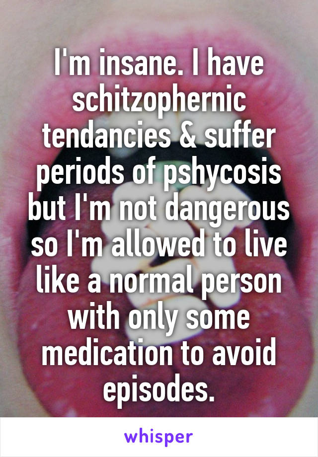 I'm insane. I have schitzophernic tendancies & suffer periods of pshycosis but I'm not dangerous so I'm allowed to live like a normal person with only some medication to avoid episodes.