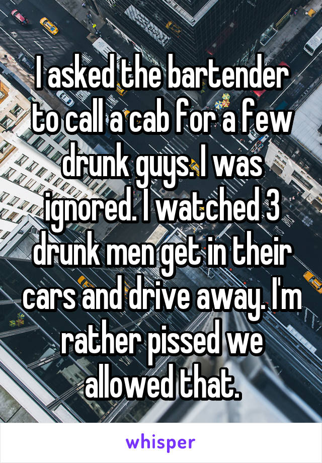 I asked the bartender to call a cab for a few drunk guys. I was ignored. I watched 3 drunk men get in their cars and drive away. I'm rather pissed we allowed that.