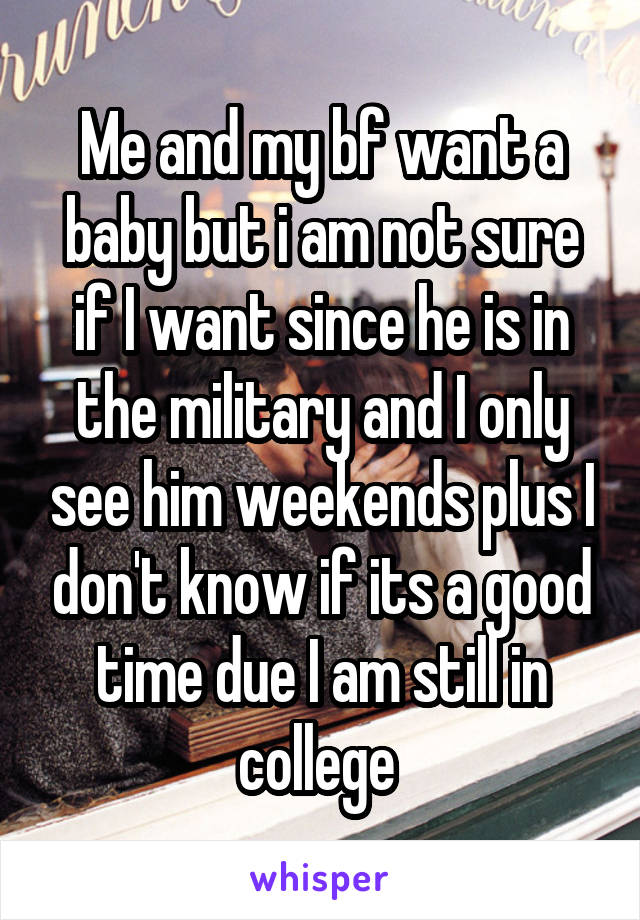 Me and my bf want a baby but i am not sure if I want since he is in the military and I only see him weekends plus I don't know if its a good time due I am still in college 