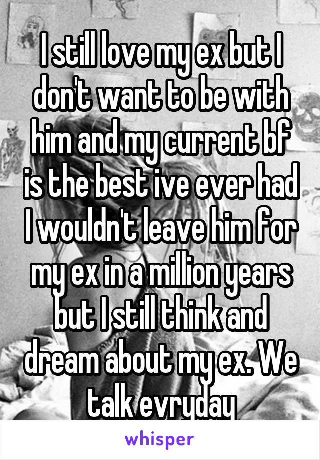 I still love my ex but I don't want to be with him and my current bf is the best ive ever had I wouldn't leave him for my ex in a million years but I still think and dream about my ex. We talk evryday