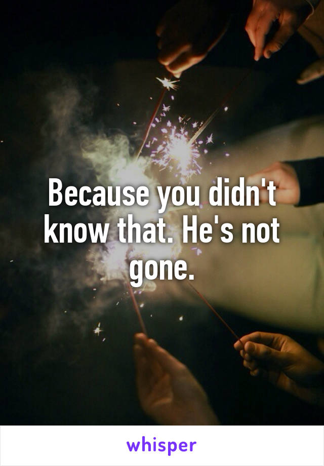 Because you didn't know that. He's not gone.