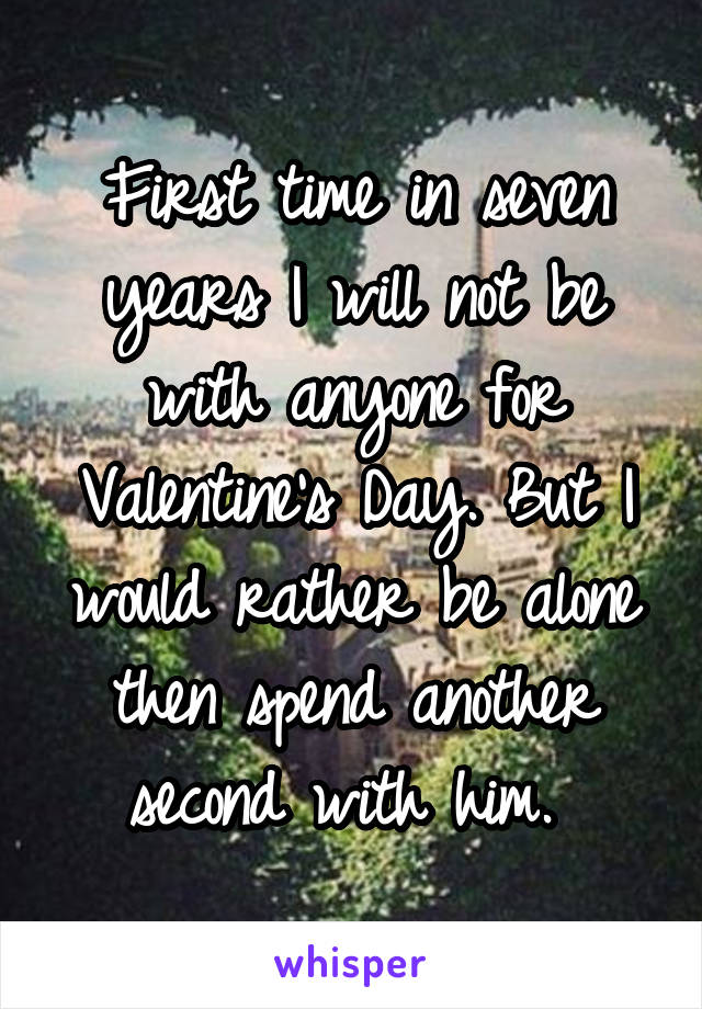 First time in seven years I will not be with anyone for Valentine's Day. But I would rather be alone then spend another second with him. 
