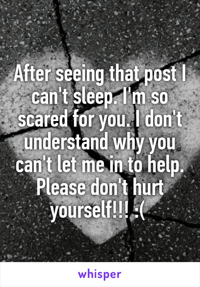 After seeing that post I can't sleep. I'm so scared for you. I don't understand why you can't let me in to help. Please don't hurt yourself!!! :( 