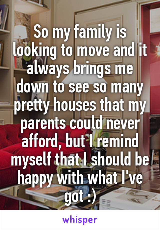 So my family is looking to move and it always brings me down to see so many pretty houses that my parents could never afford, but I remind myself that I should be happy with what I've got :)