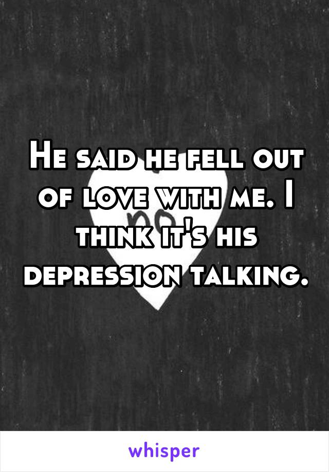 He said he fell out of love with me. I think it's his depression talking. 