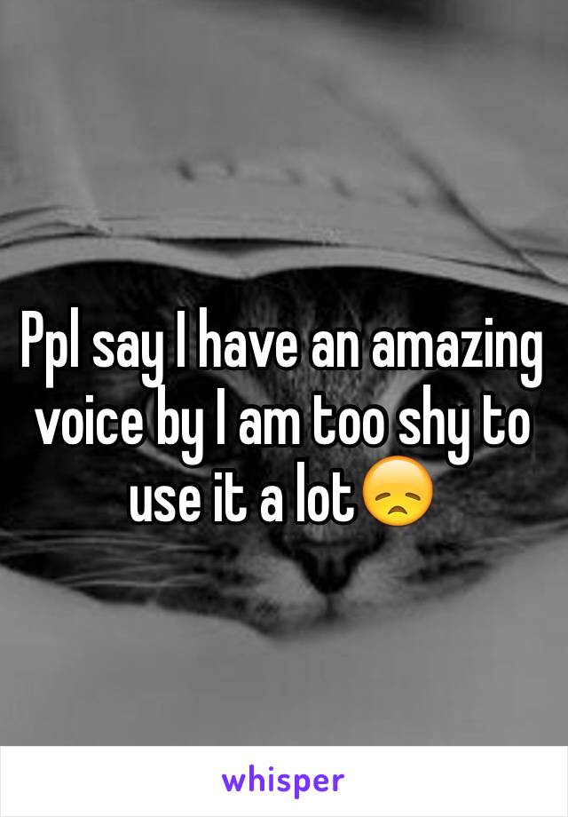 Ppl say I have an amazing voice by I am too shy to use it a lot😞