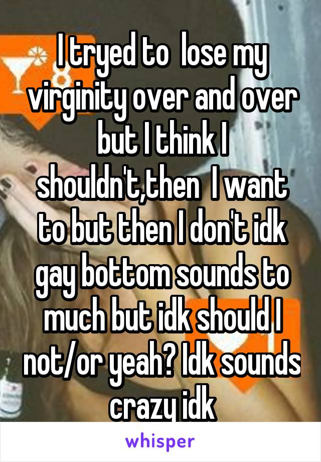 I tryed to  lose my virginity over and over but I think I shouldn't,then  I want to but then I don't idk gay bottom sounds to much but idk should I not/or yeah? Idk sounds crazy idk