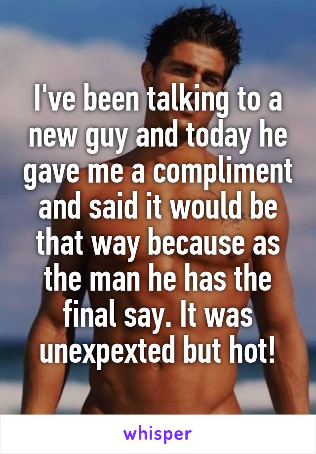 I've been talking to a new guy and today he gave me a compliment and said it would be that way because as the man he has the final say. It was unexpexted but hot!
