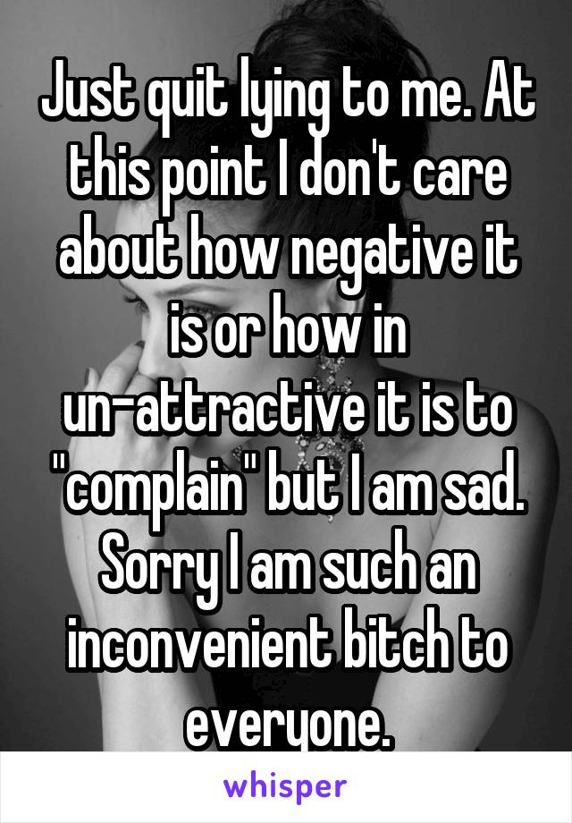 Just quit lying to me. At this point I don't care about how negative it is or how in un-attractive it is to "complain" but I am sad. Sorry I am such an inconvenient bitch to everyone.