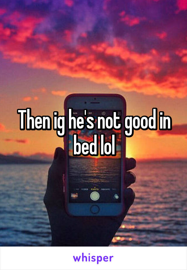 Then ig he's not good in bed lol