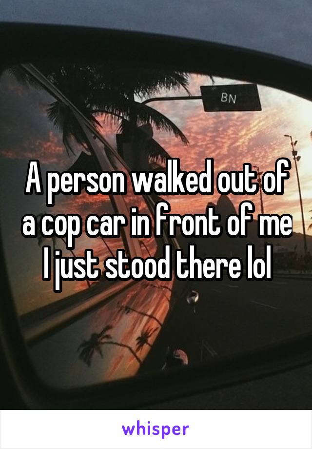 A person walked out of a cop car in front of me
I just stood there lol