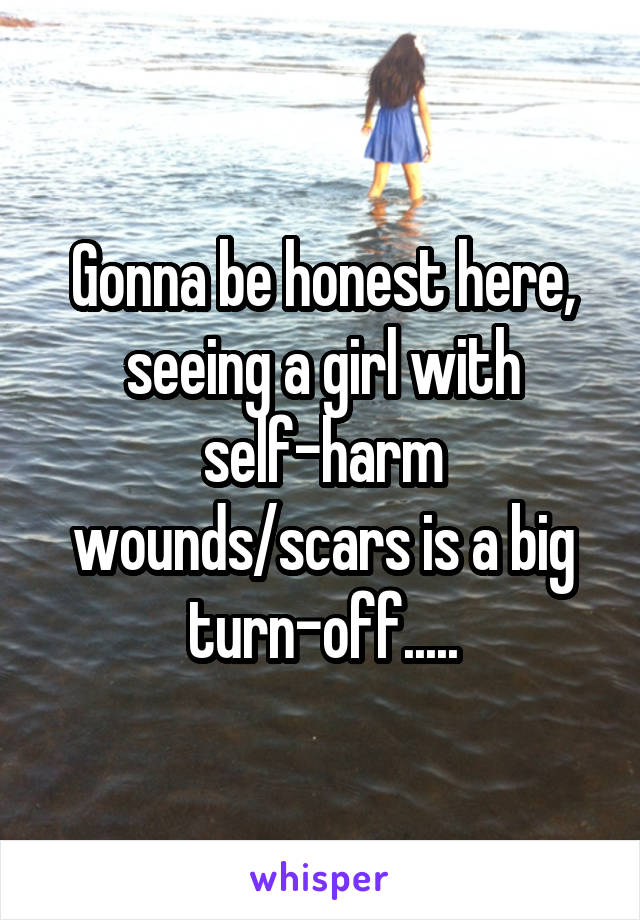Gonna be honest here, seeing a girl with self-harm wounds/scars is a big turn-off.....