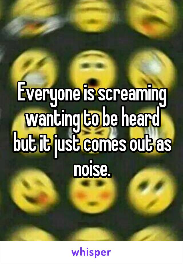 Everyone is screaming wanting to be heard but it just comes out as noise.