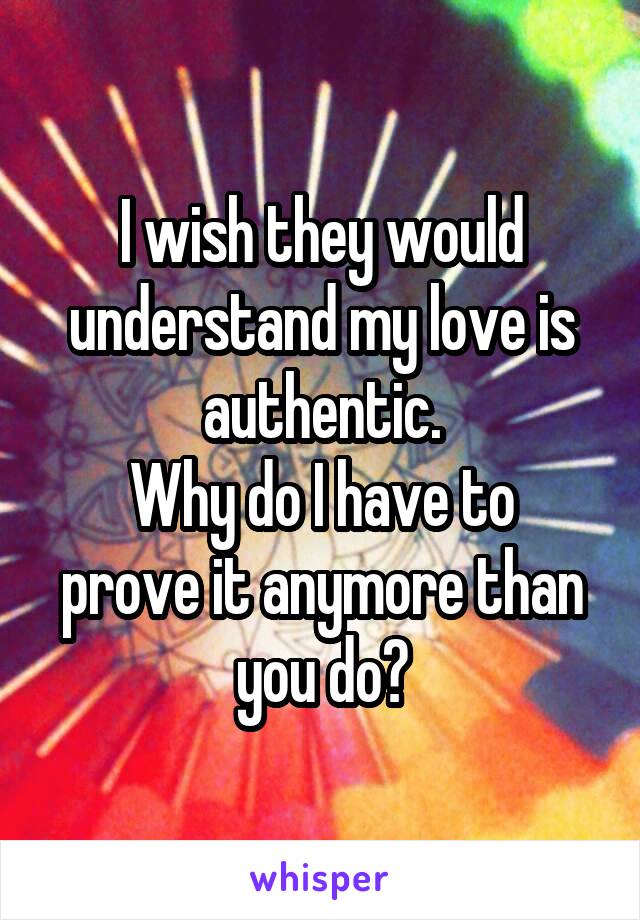 I wish they would understand my love is authentic.
Why do I have to prove it anymore than you do?