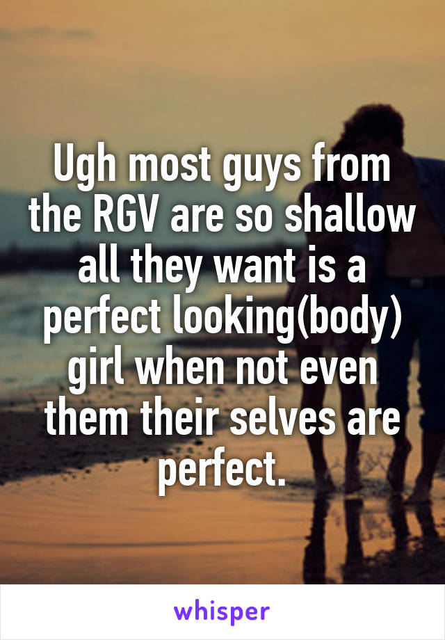 Ugh most guys from the RGV are so shallow all they want is a perfect looking(body) girl when not even them their selves are perfect.