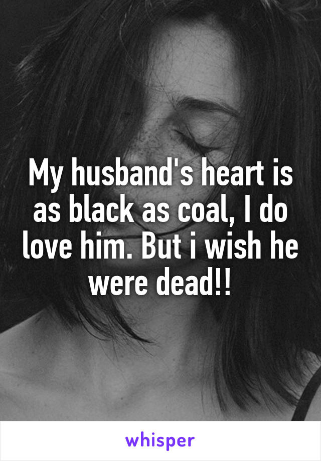 My husband's heart is as black as coal, I do love him. But i wish he were dead!!