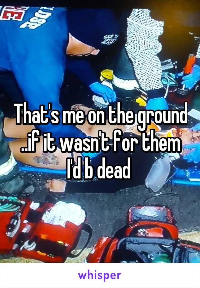 That's me on the ground ..if it wasn't for them I'd b dead 