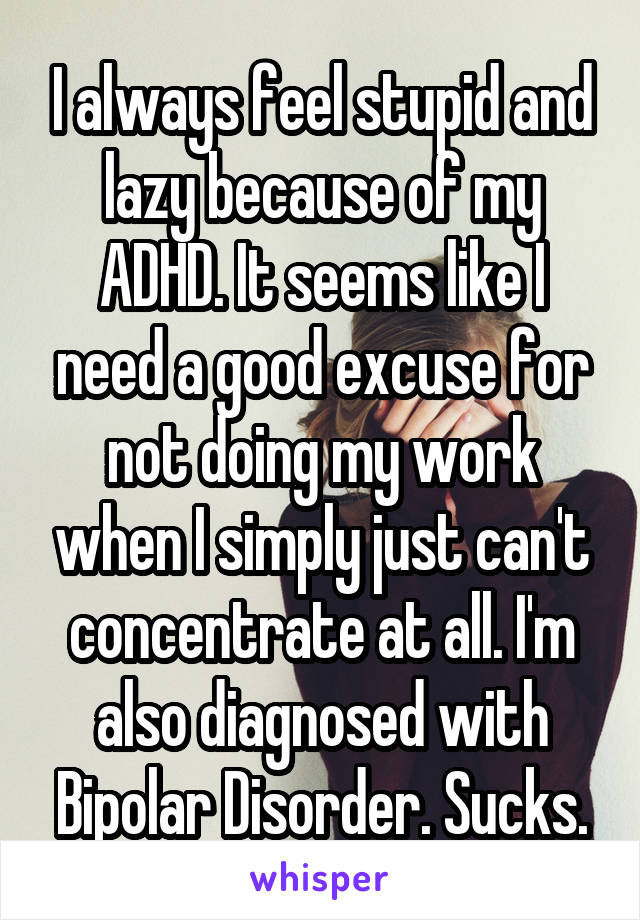 I always feel stupid and lazy because of my ADHD. It seems like I need a good excuse for not doing my work when I simply just can't concentrate at all. I'm also diagnosed with Bipolar Disorder. Sucks.