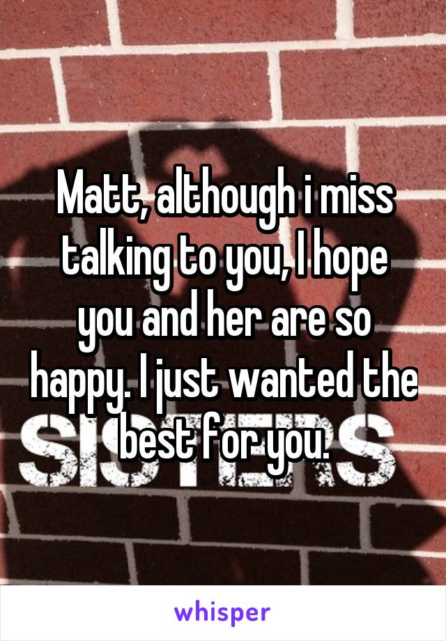 Matt, although i miss talking to you, I hope you and her are so happy. I just wanted the best for you.