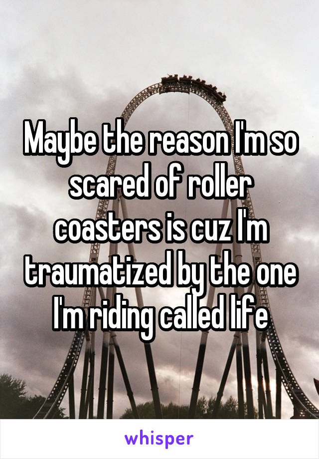 Maybe the reason I'm so scared of roller coasters is cuz I'm traumatized by the one I'm riding called life