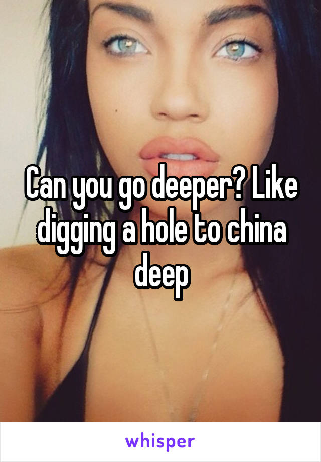 Can you go deeper? Like digging a hole to china deep