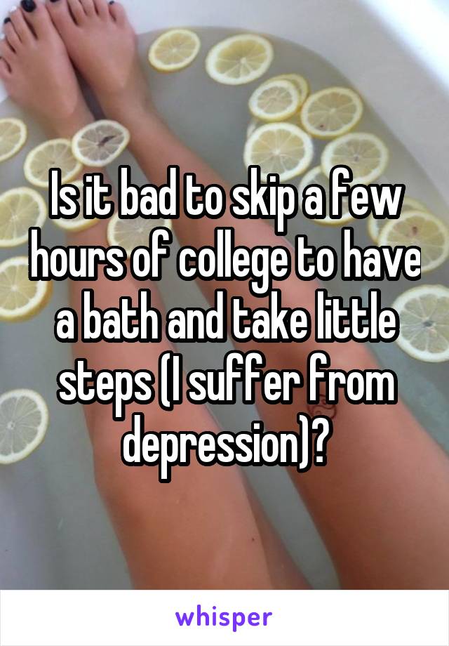 Is it bad to skip a few hours of college to have a bath and take little steps (I suffer from depression)?