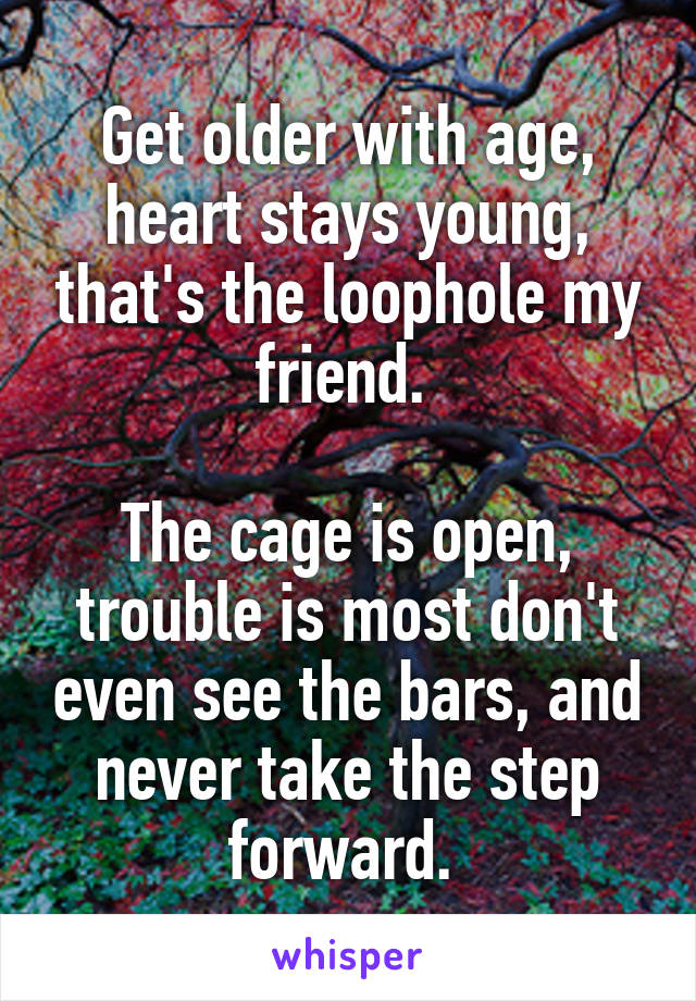 Get older with age, heart stays young, that's the loophole my friend. 

The cage is open, trouble is most don't even see the bars, and never take the step forward. 