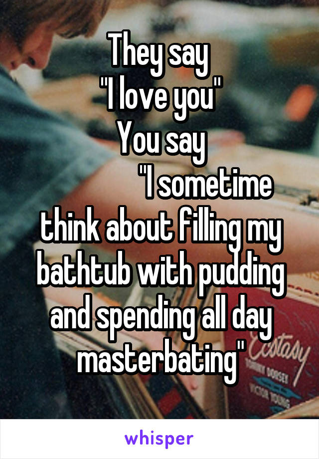 They say 
"I love you"
You say
               "I sometime think about filling my bathtub with pudding and spending all day masterbating"
