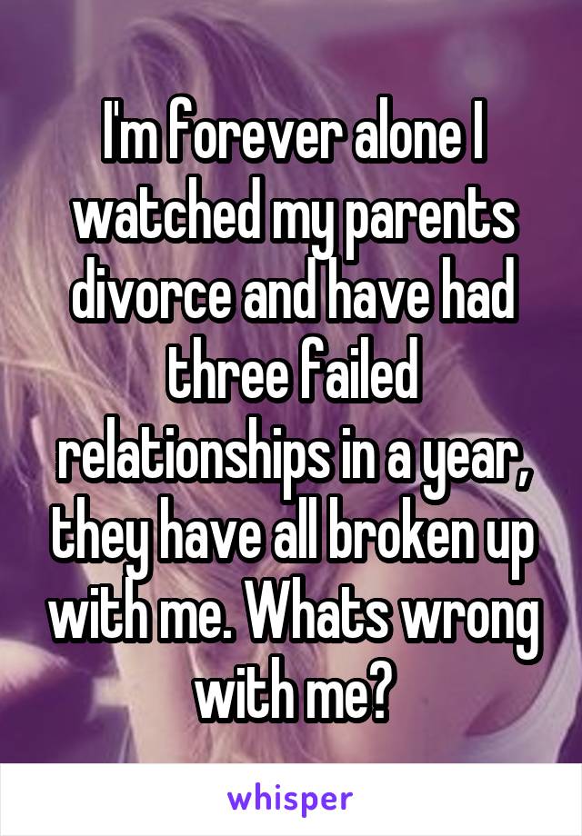I'm forever alone I watched my parents divorce and have had three failed relationships in a year, they have all broken up with me. Whats wrong with me?