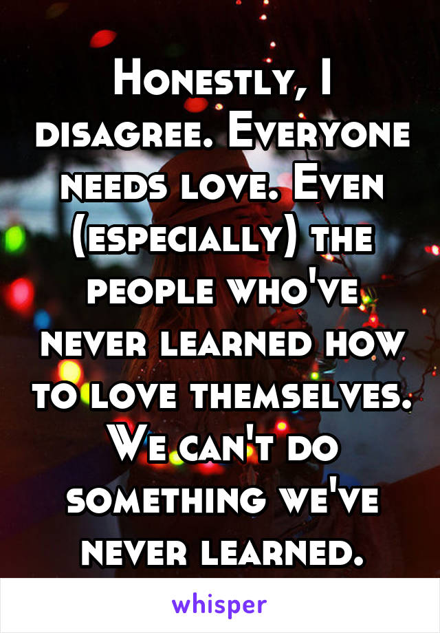 Honestly, I disagree. Everyone needs love. Even (especially) the people who've never learned how to love themselves. We can't do something we've never learned.