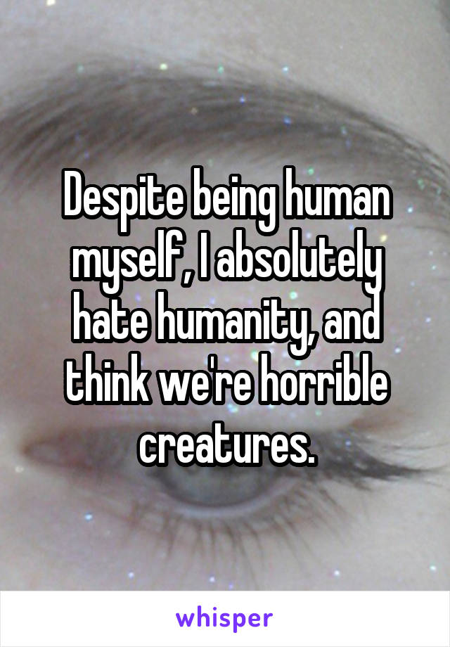 Despite being human myself, I absolutely hate humanity, and think we're horrible creatures.