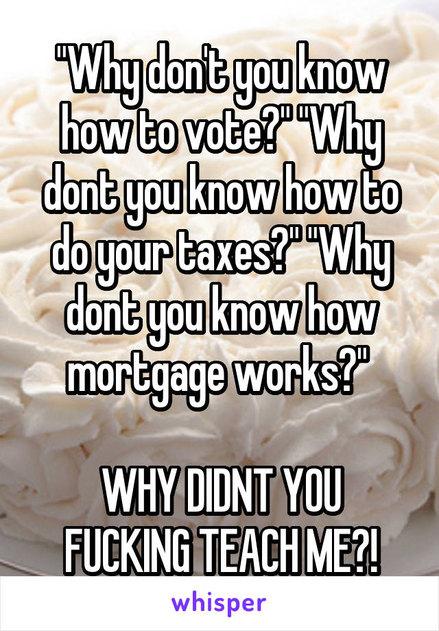 "Why don't you know how to vote?" "Why dont you know how to do your taxes?" "Why dont you know how mortgage works?" 

WHY DIDNT YOU FUCKING TEACH ME?!