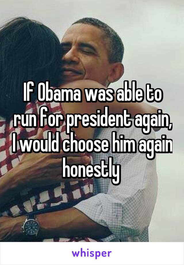 If Obama was able to run for president again, I would choose him again honestly 