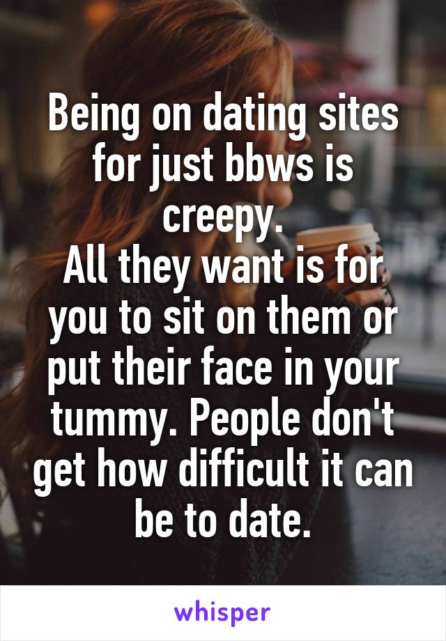 Being on dating sites for just bbws is creepy.
All they want is for you to sit on them or put their face in your tummy. People don't get how difficult it can be to date.