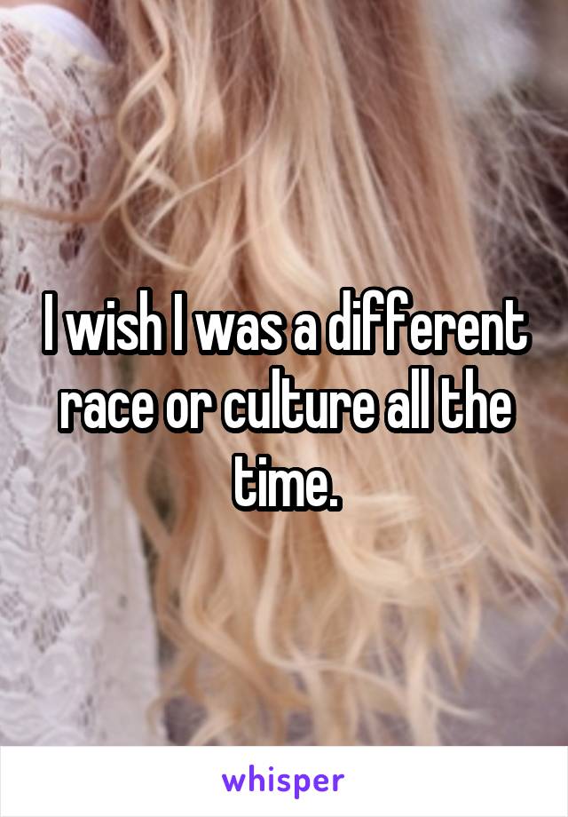 I wish I was a different race or culture all the time.
